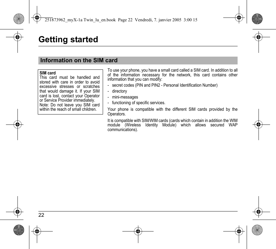 22Getting startedTo use your phone, you have a small card called a SIM card. In addition to all of the information necessary for the network, this card contains other information that you can modify:- secret codes (PIN and PIN2 - Personal Identification Number)-directory- mini-messages- functioning of specific services.Your phone is compatible with the different SIM cards provided by the Operators.It is compatible with SIM/WIM cards (cards which contain in addition the WIM module (Wireless Identity Module) which allows secured WAP communications).Information on the SIM cardSIM cardThis card must be handled and stored with care in order to avoid excessive stresses or scratches that would damage it. If your SIM card is lost, contact your Operator or Service Provider immediately.Note: Do not leave you SIM card within the reach of small children.251873962_myX-1a Twin_lu_en.book  Page 22  Vendredi, 7. janvier 2005  3:00 15