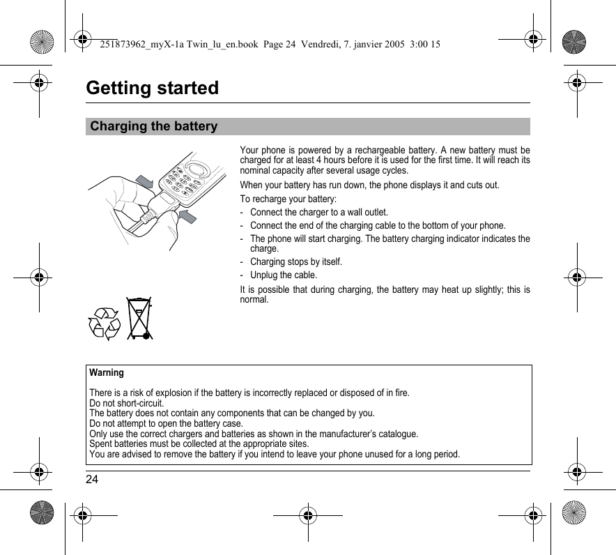 24Getting startedYour phone is powered by a rechargeable battery. A new battery must be charged for at least 4 hours before it is used for the first time. It will reach its nominal capacity after several usage cycles.When your battery has run down, the phone displays it and cuts out.To recharge your battery:- Connect the charger to a wall outlet.- Connect the end of the charging cable to the bottom of your phone.- The phone will start charging. The battery charging indicator indicates the charge.- Charging stops by itself. - Unplug the cable.It is possible that during charging, the battery may heat up slightly; this is normal.Charging the battery41ghi236mno95jkltuv+7pqrsabcdefwxyz80WarningThere is a risk of explosion if the battery is incorrectly replaced or disposed of in fire. Do not short-circuit. The battery does not contain any components that can be changed by you.Do not attempt to open the battery case.Only use the correct chargers and batteries as shown in the manufacturer’s catalogue.Spent batteries must be collected at the appropriate sites.You are advised to remove the battery if you intend to leave your phone unused for a long period. 251873962_myX-1a Twin_lu_en.book  Page 24  Vendredi, 7. janvier 2005  3:00 15