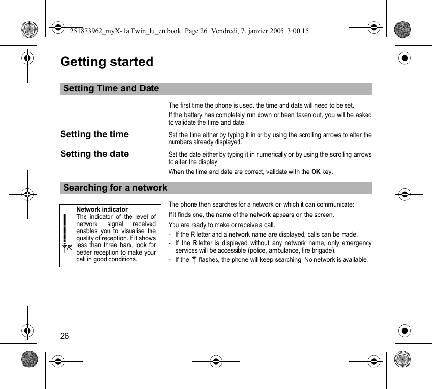 26Getting startedThe first time the phone is used, the time and date will need to be set.If the battery has completely run down or been taken out, you will be asked to validate the time and date.Setting the timeSet the time either by typing it in or by using the scrolling arrows to alter the numbers already displayed.Setting the dateSet the date either by typing it in numerically or by using the scrolling arrows to alter the display.When the time and date are correct, validate with the OK key.The phone then searches for a network on which it can communicate:If it finds one, the name of the network appears on the screen.You are ready to make or receive a call.- If the R letter and a network name are displayed, calls can be made.- If the R letter is displayed without any network name, only emergency services will be accessible (police, ambulance, fire brigade).- If the   flashes, the phone will keep searching. No network is available.Setting Time and DateSearching for a networkNetwork indicatorThe indicator of the level of network signal received enables you to visualise the quality of reception. If it shows less than three bars, look for better reception to make your call in good conditions.251873962_myX-1a Twin_lu_en.book  Page 26  Vendredi, 7. janvier 2005  3:00 15
