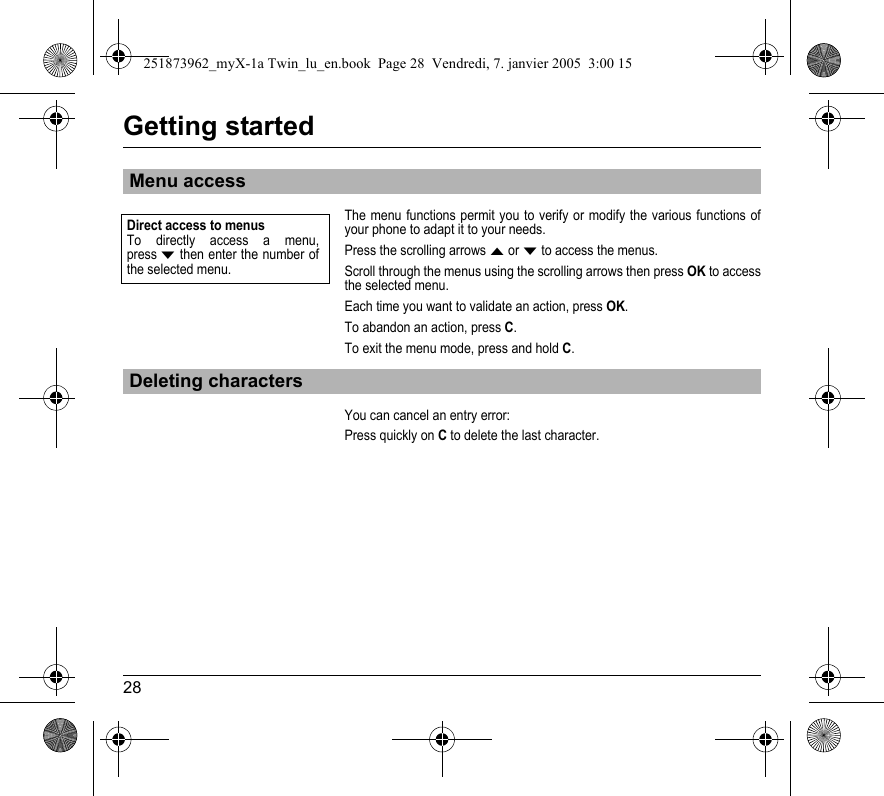 28Getting startedThe menu functions permit you to verify or modify the various functions of your phone to adapt it to your needs.Press the scrolling arrows S or T to access the menus. Scroll through the menus using the scrolling arrows then press OK to access the selected menu.Each time you want to validate an action, press OK.To abandon an action, press C.To exit the menu mode, press and hold C.You can cancel an entry error:Press quickly on C to delete the last character.Menu accessDeleting charactersDirect access to menusTo directly access a menu, press T then enter the number of the selected menu.251873962_myX-1a Twin_lu_en.book  Page 28  Vendredi, 7. janvier 2005  3:00 15
