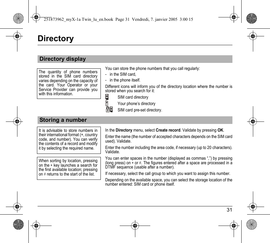 31DirectoryYou can store the phone numbers that you call regularly:- in the SIM card,- in the phone itself.Different icons will inform you of the directory location where the number is stored when you search for it:SIM card directoryYour phone’s directorySIM card pre-set directory.In the Directory menu, select Create record. Validate by pressing OK.Enter the name (the number of accepted characters depends on the SIM card used). Validate.Enter the number including the area code, if necessary (up to 20 characters). Validate.You can enter spaces in the number (displayed as commas “,”) by pressing (long press) on ∗ or #. The figures entered after a space are processed in a DTMF sequence (usable after a number).If necessary, select the call group to which you want to assign this number.Depending on the available space, you can select the storage location of the number entered: SIM card or phone itself.Directory displayStoring a numberThe quantity of phone numbers stored in the SIM card directory varies depending on the capacity of the card. Your Operator or your Service Provider can provide you with this information.It is advisable to store numbers in their international format (+, country code, and number). You can verify the contents of a record and modify it by selecting the required name.When sorting by location, pressing on the ∗ key launches a search for the first available location; pressing on # returns to the start of the list.251873962_myX-1a Twin_lu_en.book  Page 31  Vendredi, 7. janvier 2005  3:00 15