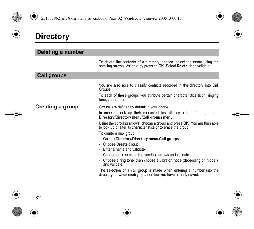 32DirectoryTo delete the contents of a directory location, select the name using the scrolling arrows. Validate by pressing OK. Select Delete, then validate.You are also able to classify contacts recorded in the directory into Call Groups.To each of these groups you attribute certain characteristics (icon, ringing tone, vibrator, etc.).Creating a groupGroups are defined by default in your phone.In order to look up their characteristics, display a list of the groups - Directory/Directory menu/Call groups menu.Using the scrolling arrows, choose a group and press OK. You are then able to look up or alter its characteristics or to erase the group.To create a new group:-Go into Directory/Directory menu/Call groups.- Choose Create group.- Enter a name and validate.- Choose an icon using the scrolling arrows and validate.- Choose a ring tone, then choose a vibrator mode (depending on model), and validate.The selection of a call group is made when entering a number into the directory, or when modifying a number you have already saved.Deleting a numberCall groups251873962_myX-1a Twin_lu_en.book  Page 32  Vendredi, 7. janvier 2005  3:00 15