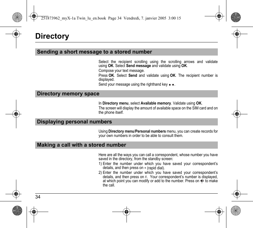 34DirectorySelect the recipient scrolling using the scrolling arrows and validate using OK. Select Send message and validate using OK.Compose your text message.Press OK. Select Send and validate using OK. The recipient number is displayed.Send your message using the righthand key . In Directory menu, select Available memory. Validate using OK.The screen will display the amount of available space on the SIM card and on the phone itself.Using Directory menu/Personal numbers menu, you can create records for your own numbers in order to be able to consult them.Here are all the ways you can call a correspondent, whose number you have saved in the directory, from the standby screen:1) Enter the number under which you have saved your correspondent’s details, and then press on ∗ (rapid dial). 2) Enter the number under which you have saved your correspondent’s details, and then press on #.  Your correspondent’s number is displayed, at which point you can modify or add to the number. Press on  to make the call.Sending a short message to a stored numberDirectory memory spaceDisplaying personal numbersMaking a call with a stored number251873962_myX-1a Twin_lu_en.book  Page 34  Vendredi, 7. janvier 2005  3:00 15