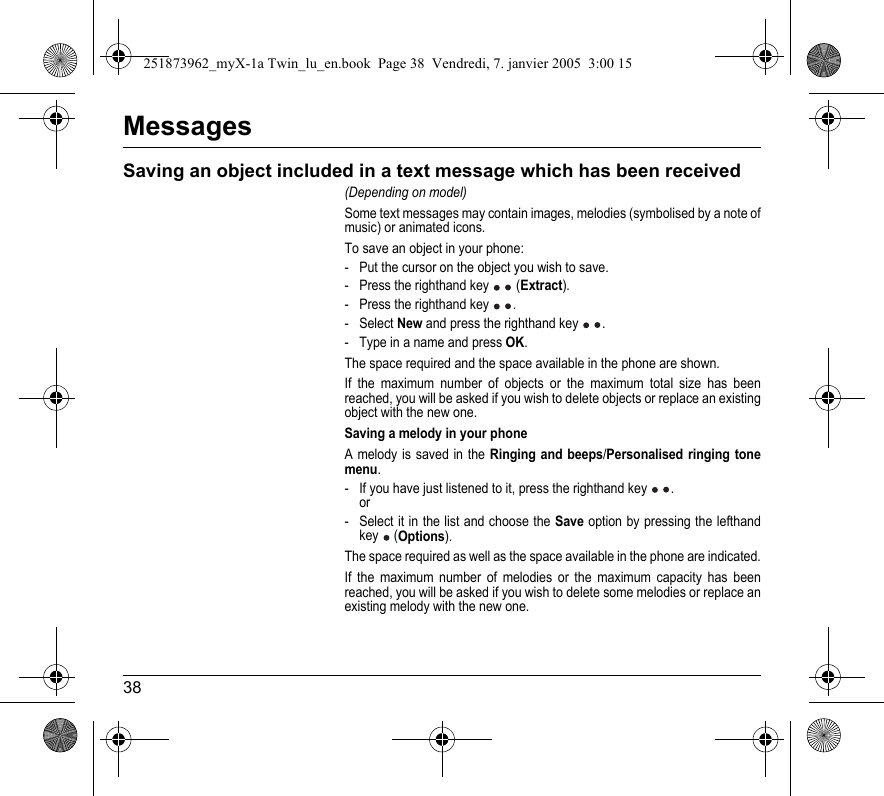 38MessagesSaving an object included in a text message which has been received(Depending on model)Some text messages may contain images, melodies (symbolised by a note of music) or animated icons.To save an object in your phone:- Put the cursor on the object you wish to save.- Press the righthand key   (Extract).- Press the righthand key  .- Select New and press the righthand key  .- Type in a name and press OK.The space required and the space available in the phone are shown.If the maximum number of objects or the maximum total size has been reached, you will be asked if you wish to delete objects or replace an existing object with the new one.Saving a melody in your phoneA melody is saved in the Ringing and beeps/Personalised ringing tone menu.- If you have just listened to it, press the righthand key  . or- Select it in the list and choose the Save option by pressing the lefthand key  (Options).The space required as well as the space available in the phone are indicated.If the maximum number of melodies or the maximum capacity has been reached, you will be asked if you wish to delete some melodies or replace an existing melody with the new one.251873962_myX-1a Twin_lu_en.book  Page 38  Vendredi, 7. janvier 2005  3:00 15