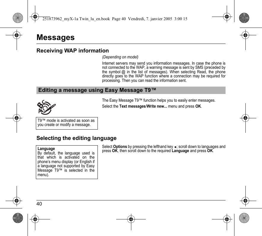 40MessagesReceiving WAP information(Depending on model)Internet servers may send you information messages. In case the phone is not connected to the WAP, a warning message is sent by SMS (preceded by the symbol @ in the list of messages). When selecting Read, the phone directly goes to the WAP function where a connection may be required for processing. Then you can read the information sent.The Easy Message T9™ function helps you to easily enter messages.Select the Text messages/Write new... menu and press OK.Selecting the editing languageSelect Options by pressing the lefthand key ; scroll down to languages and press OK, then scroll down to the required Language and press OK.Editing a message using Easy Message T9™T9™ mode is activated as soon as you create or modify a message.LanguageBy default, the language used is that which is activated on the phone’s menu display (or English if a language not supported by Easy Message T9™ is selected in the menu).251873962_myX-1a Twin_lu_en.book  Page 40  Vendredi, 7. janvier 2005  3:00 15