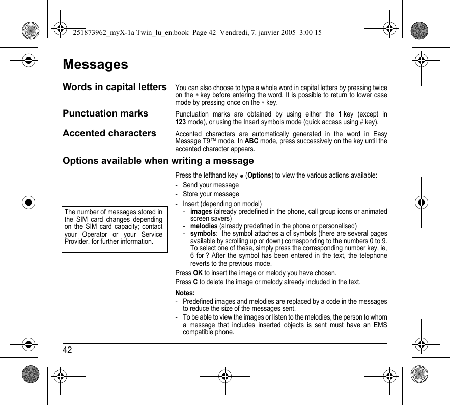 42MessagesWords in capital lettersYou can also choose to type a whole word in capital letters by pressing twice on the ∗ key before entering the word. It is possible to return to lower case mode by pressing once on the ∗ key.Punctuation marksPunctuation marks are obtained by using either the 1 key (except in 123 mode), or using the Insert symbols mode (quick access using # key).Accented charactersAccented characters are automatically generated in the word in Easy Message T9™ mode. In ABC mode, press successively on the key until the accented character appears.Options available when writing a messagePress the lefthand key  (Options) to view the various actions available:- Send your message- Store your message- Insert (depending on model)-images (already predefined in the phone, call group icons or animated screen savers)-melodies (already predefined in the phone or personalised)-symbols:  the symbol attaches a of symbols (there are several pages available by scrolling up or down) corresponding to the numbers 0 to 9. To select one of these, simply press the corresponding number key, ie, 6 for ? After the symbol has been entered in the text, the telephone reverts to the previous mode.Press OK to insert the image or melody you have chosen.Press C to delete the image or melody already included in the text.Notes:- Predefined images and melodies are replaced by a code in the messages to reduce the size of the messages sent.- To be able to view the images or listen to the melodies, the person to whom a message that includes inserted objects is sent must have an EMS compatible phone.The number of messages stored in the SIM card changes depending on the SIM card capacity; contact your Operator or your Service Provider. for further information.251873962_myX-1a Twin_lu_en.book  Page 42  Vendredi, 7. janvier 2005  3:00 15