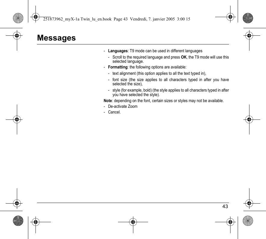 43Messages-Languages: T9 mode can be used in different languages- Scroll to the required language and press OK, the T9 mode will use this selected language.-Formatting: the following options are available:- text alignment (this option applies to all the text typed in), - font size (the size applies to all characters typed in after you have selected the size),- style (for example, bold) (the style applies to all characters typed in after you have selected the style).Note: depending on the font, certain sizes or styles may not be available.- De-activate Zoom- Cancel.251873962_myX-1a Twin_lu_en.book  Page 43  Vendredi, 7. janvier 2005  3:00 15