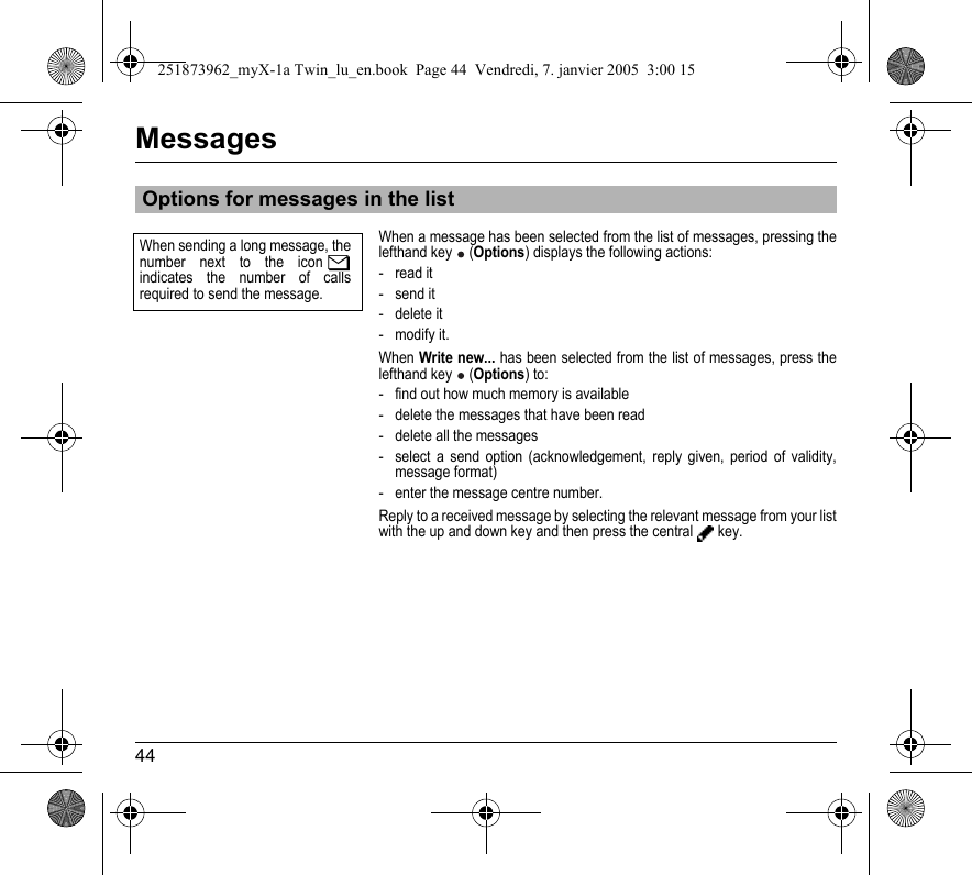 44MessagesWhen a message has been selected from the list of messages, pressing the lefthand key  (Options) displays the following actions:- read it- send it- delete it- modify it.When Write new... has been selected from the list of messages, press the lefthand key  (Options) to:- find out how much memory is available- delete the messages that have been read- delete all the messages- select a send option (acknowledgement, reply given, period of validity, message format)- enter the message centre number.Reply to a received message by selecting the relevant message from your list with the up and down key and then press the central  key.Options for messages in the listWhen sending a long message, the number next to the icon indicates the number of calls required to send the message.251873962_myX-1a Twin_lu_en.book  Page 44  Vendredi, 7. janvier 2005  3:00 15