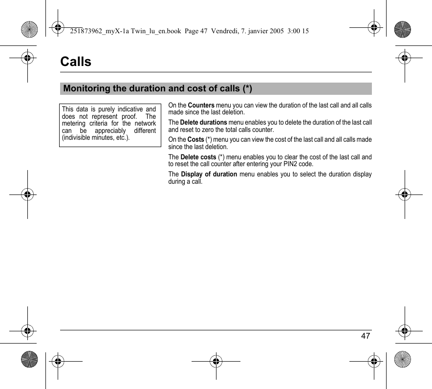 47CallsOn the Counters menu you can view the duration of the last call and all calls made since the last deletion.The Delete durations menu enables you to delete the duration of the last call and reset to zero the total calls counter.On the Costs (*) menu you can view the cost of the last call and all calls made since the last deletion.The Delete costs (*) menu enables you to clear the cost of the last call and to reset the call counter after entering your PIN2 code.The Display of duration menu enables you to select the duration display during a call.Monitoring the duration and cost of calls (*)This data is purely indicative and does not represent proof.  The metering criteria for the network can be appreciably different (indivisible minutes, etc.).251873962_myX-1a Twin_lu_en.book  Page 47  Vendredi, 7. janvier 2005  3:00 15