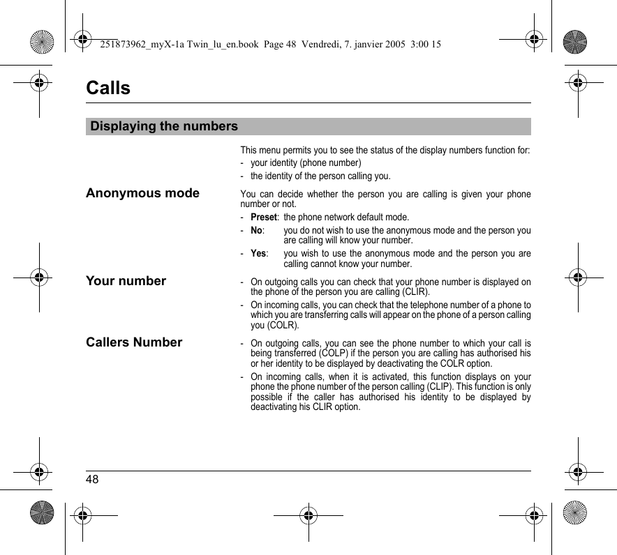 48CallsThis menu permits you to see the status of the display numbers function for:- your identity (phone number)- the identity of the person calling you.Anonymous modeYou can decide whether the person you are calling is given your phone number or not.-Preset: the phone network default mode.-No: you do not wish to use the anonymous mode and the person you are calling will know your number.-Yes:  you wish to use the anonymous mode and the person you are calling cannot know your number.Your number- On outgoing calls you can check that your phone number is displayed on the phone of the person you are calling (CLIR).- On incoming calls, you can check that the telephone number of a phone to which you are transferring calls will appear on the phone of a person calling you (COLR).Callers Number- On outgoing calls, you can see the phone number to which your call is being transferred (COLP) if the person you are calling has authorised his or her identity to be displayed by deactivating the COLR option.- On incoming calls, when it is activated, this function displays on your phone the phone number of the person calling (CLIP). This function is only possible if the caller has authorised his identity to be displayed by deactivating his CLIR option.Displaying the numbers251873962_myX-1a Twin_lu_en.book  Page 48  Vendredi, 7. janvier 2005  3:00 15