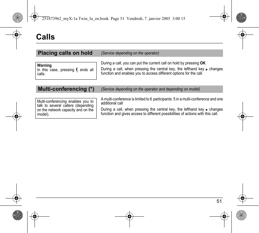 51CallsDuring a call, you can put the current call on hold by pressing OK.During a call, when pressing the central key, the lefthand key  changes function and enables you to access different options for the call.A multi-conference is limited to 6 participants: 5 in a multi-conference and one additional callDuring a call, when pressing the central key, the lefthand key  changes function and gives access to different possibilities of actions with this call.Placing calls on hold(Service depending on the operator)Multi-conferencing (*)(Service depending on the operator and depending on model)WarningIn this case, pressing   ends all calls.Multi-conferencing enables you to talk to several callers (depending on the network capacity and on the model).251873962_myX-1a Twin_lu_en.book  Page 51  Vendredi, 7. janvier 2005  3:00 15