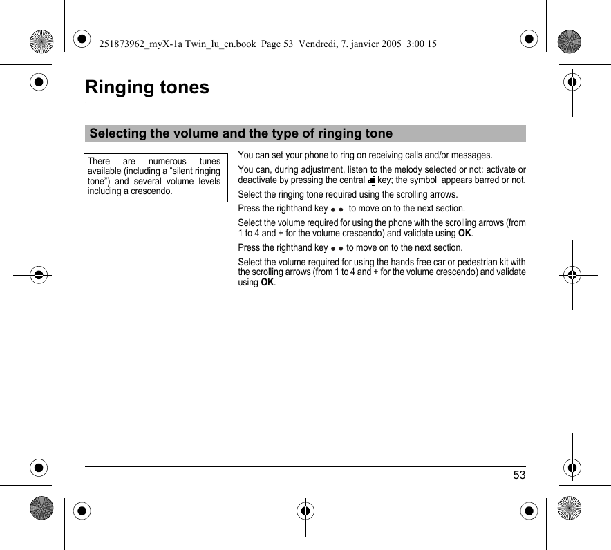 53Ringing tonesYou can set your phone to ring on receiving calls and/or messages.You can, during adjustment, listen to the melody selected or not: activate or deactivate by pressing the central  key; the symbol  appears barred or not.Select the ringing tone required using the scrolling arrows.Press the righthand key   to move on to the next section.Select the volume required for using the phone with the scrolling arrows (from 1 to 4 and + for the volume crescendo) and validate using OK.Press the righthand key  to move on to the next section.Select the volume required for using the hands free car or pedestrian kit with the scrolling arrows (from 1 to 4 and + for the volume crescendo) and validate using OK.Selecting the volume and the type of ringing toneThere are numerous tunes available (including a “silent ringing tone”) and several volume levels including a crescendo.251873962_myX-1a Twin_lu_en.book  Page 53  Vendredi, 7. janvier 2005  3:00 15