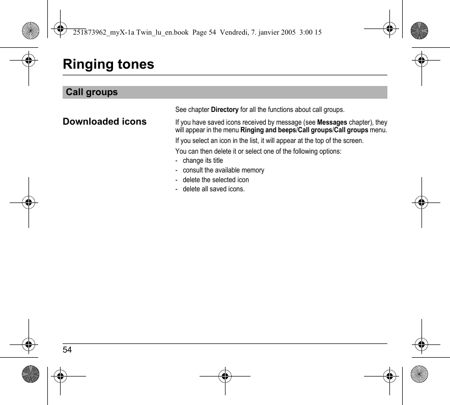 54Ringing tonesSee chapter Directory for all the functions about call groups.Downloaded iconsIf you have saved icons received by message (see Messages chapter), they will appear in the menu Ringing and beeps/Call groups/Call groups menu.If you select an icon in the list, it will appear at the top of the screen.You can then delete it or select one of the following options:- change its title- consult the available memory- delete the selected icon - delete all saved icons.Call groups251873962_myX-1a Twin_lu_en.book  Page 54  Vendredi, 7. janvier 2005  3:00 15