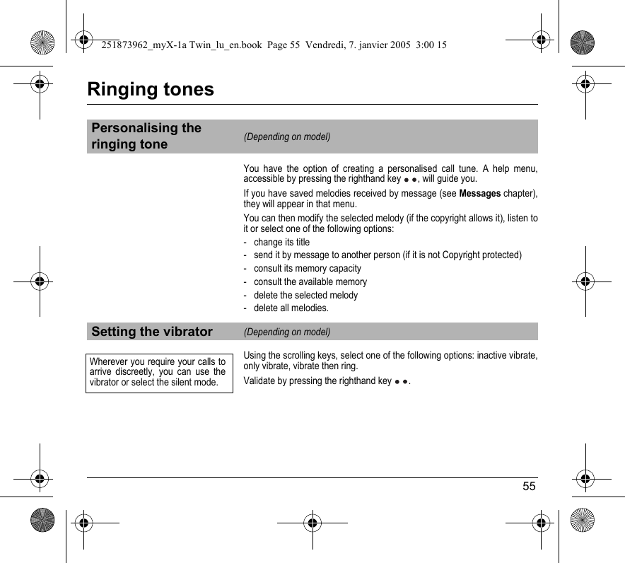 55Ringing tonesYou have the option of creating a personalised call tune. A help menu, accessible by pressing the righthand key , will guide you.If you have saved melodies received by message (see Messages chapter), they will appear in that menu.You can then modify the selected melody (if the copyright allows it), listen to it or select one of the following options:- change its title- send it by message to another person (if it is not Copyright protected)- consult its memory capacity- consult the available memory- delete the selected melody- delete all melodies.Using the scrolling keys, select one of the following options: inactive vibrate, only vibrate, vibrate then ring. Validate by pressing the righthand key  .Personalising the ringing tone(Depending on model)Setting the vibrator(Depending on model)Wherever you require your calls to arrive discreetly, you can use the vibrator or select the silent mode.251873962_myX-1a Twin_lu_en.book  Page 55  Vendredi, 7. janvier 2005  3:00 15