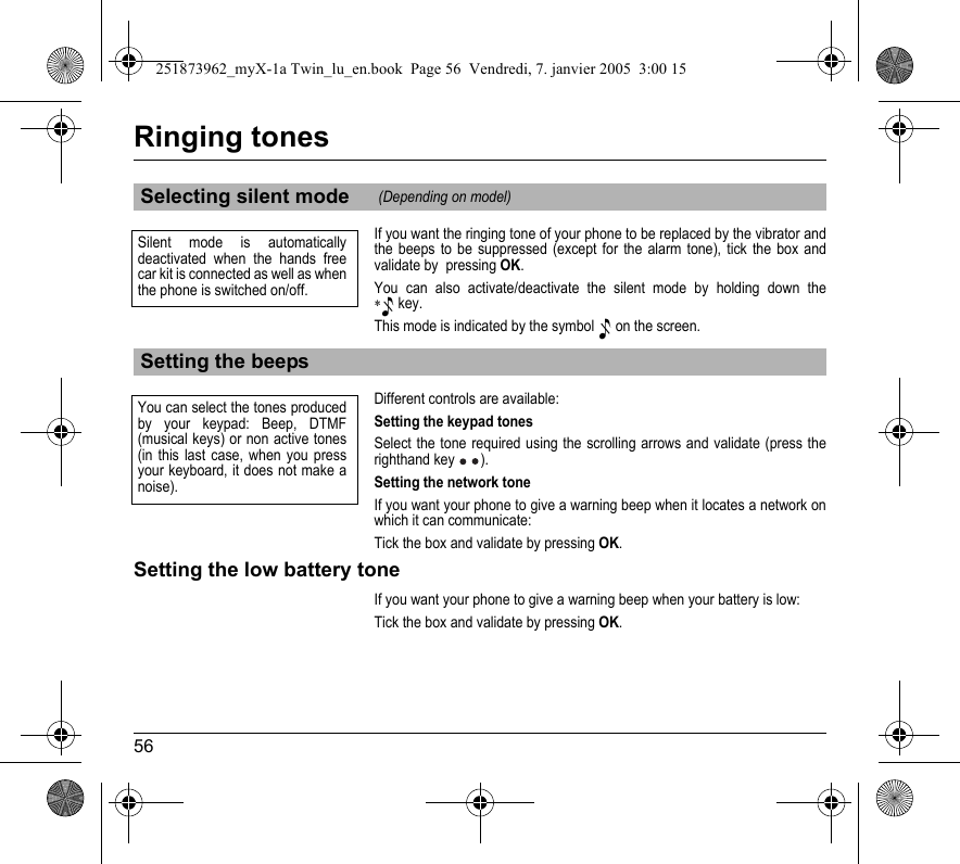 56Ringing tonesIf you want the ringing tone of your phone to be replaced by the vibrator and the beeps to be suppressed (except for the alarm tone), tick the box and validate by  pressing OK.You can also activate/deactivate the silent mode by holding down the ∗ key.This mode is indicated by the symbol  on the screen.Different controls are available:Setting the keypad tonesSelect the tone required using the scrolling arrows and validate (press the righthand key ).Setting the network toneIf you want your phone to give a warning beep when it locates a network on which it can communicate:Tick the box and validate by pressing OK.Setting the low battery toneIf you want your phone to give a warning beep when your battery is low:Tick the box and validate by pressing OK.Selecting silent mode (Depending on model)Setting the beepsSilent mode is automatically deactivated when the hands free car kit is connected as well as when the phone is switched on/off.You can select the tones produced by your keypad: Beep, DTMF (musical keys) or non active tones (in this last case, when you press your keyboard, it does not make a noise).251873962_myX-1a Twin_lu_en.book  Page 56  Vendredi, 7. janvier 2005  3:00 15