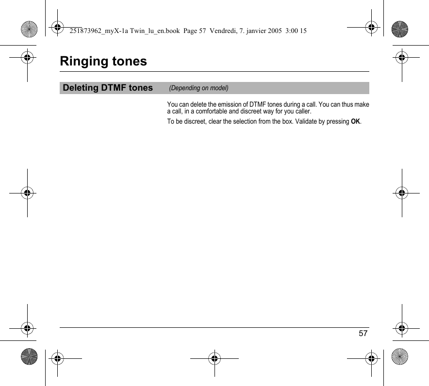 57Ringing tonesYou can delete the emission of DTMF tones during a call. You can thus make a call, in a comfortable and discreet way for you caller.To be discreet, clear the selection from the box. Validate by pressing OK.Deleting DTMF tones (Depending on model)251873962_myX-1a Twin_lu_en.book  Page 57  Vendredi, 7. janvier 2005  3:00 15