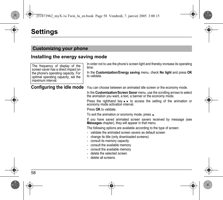 58SettingsInstalling the energy saving modeIn order not to use the phone’s screen light and thereby increase its operating time:In the Customization/Energy saving menu, check No light and press OKto validate.Configuring the idle modeYou can choose between an animated idle screen or the economy mode.In the Customization/Screen Saver menu, use the scrolling arrows to select the animation you want, a text, a banner or the economy mode. Press the righthand key  to access the setting of the animation or economy mode activation interval.Press OK to validate.To exit the animation or economy mode, press  .If you have saved animated screen savers received by message (see Messages chapter), they will appear in that menu.The following options are available according to the type of screen:- validate the animated screen savers as default screen- change its title (only downloaded screens)- consult its memory capacity- consult the available memory- consult the available memory- delete the selected screen- delete all screens.Customizing your phoneThe frequency of display of the screen saver has a direct impact on the phone&apos;s operating capacity. For optimal operating capacity, set the maximum interval.251873962_myX-1a Twin_lu_en.book  Page 58  Vendredi, 7. janvier 2005  3:00 15