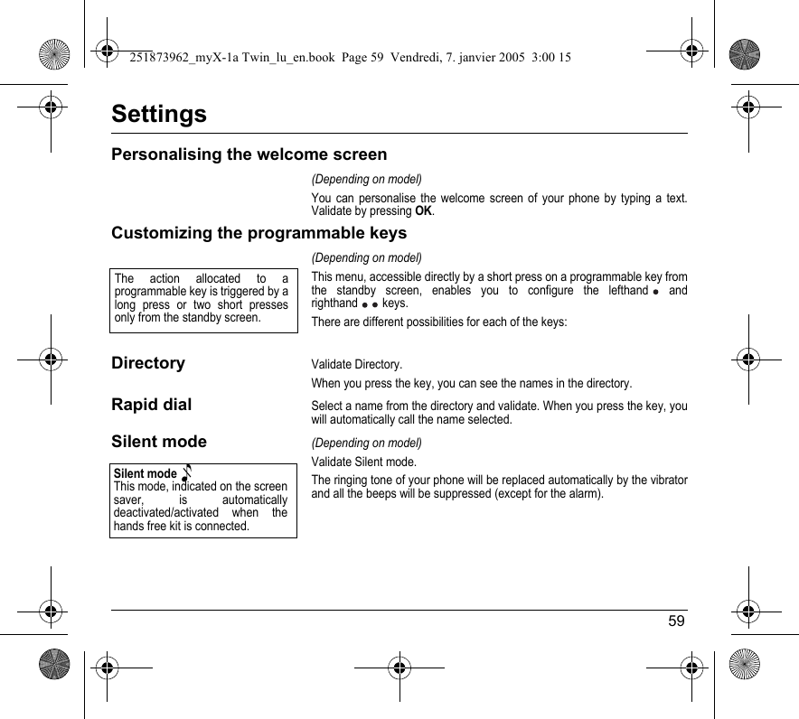 59SettingsPersonalising the welcome screen(Depending on model)You can personalise the welcome screen of your phone by typing a text. Validate by pressing OK.Customizing the programmable keys(Depending on model)This menu, accessible directly by a short press on a programmable key from the standby screen, enables you to configure the lefthand  and righthand  keys.There are different possibilities for each of the keys:DirectoryValidate Directory.When you press the key, you can see the names in the directory.Rapid dialSelect a name from the directory and validate. When you press the key, you will automatically call the name selected.Silent mode(Depending on model)Validate Silent mode.The ringing tone of your phone will be replaced automatically by the vibrator and all the beeps will be suppressed (except for the alarm).The action allocated to a programmable key is triggered by a long press or two short presses only from the standby screen.Silent mode This mode, indicated on the screen saver, is automatically deactivated/activated when the hands free kit is connected.251873962_myX-1a Twin_lu_en.book  Page 59  Vendredi, 7. janvier 2005  3:00 15