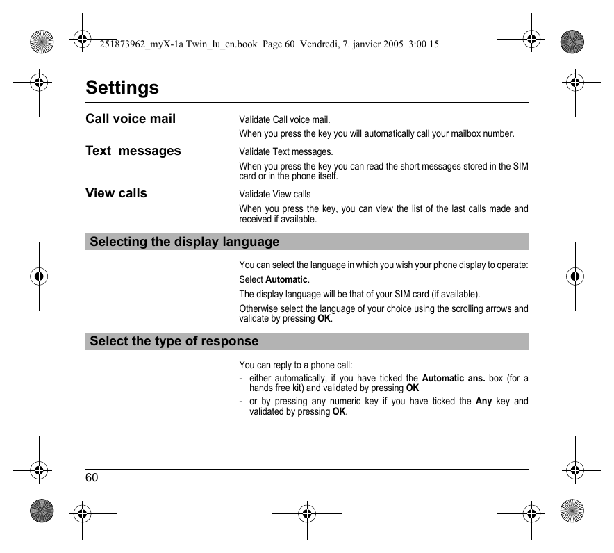 60SettingsCall voice mailValidate Call voice mail.When you press the key you will automatically call your mailbox number.Text  messagesValidate Text messages.When you press the key you can read the short messages stored in the SIM card or in the phone itself.View callsValidate View callsWhen you press the key, you can view the list of the last calls made and received if available.You can select the language in which you wish your phone display to operate:Select Automatic.The display language will be that of your SIM card (if available).Otherwise select the language of your choice using the scrolling arrows and validate by pressing OK.You can reply to a phone call:- either automatically, if you have ticked the Automatic ans. box (for a hands free kit) and validated by pressing OK- or by pressing any numeric key if you have ticked the Any key and validated by pressing OK.Selecting the display languageSelect the type of response251873962_myX-1a Twin_lu_en.book  Page 60  Vendredi, 7. janvier 2005  3:00 15