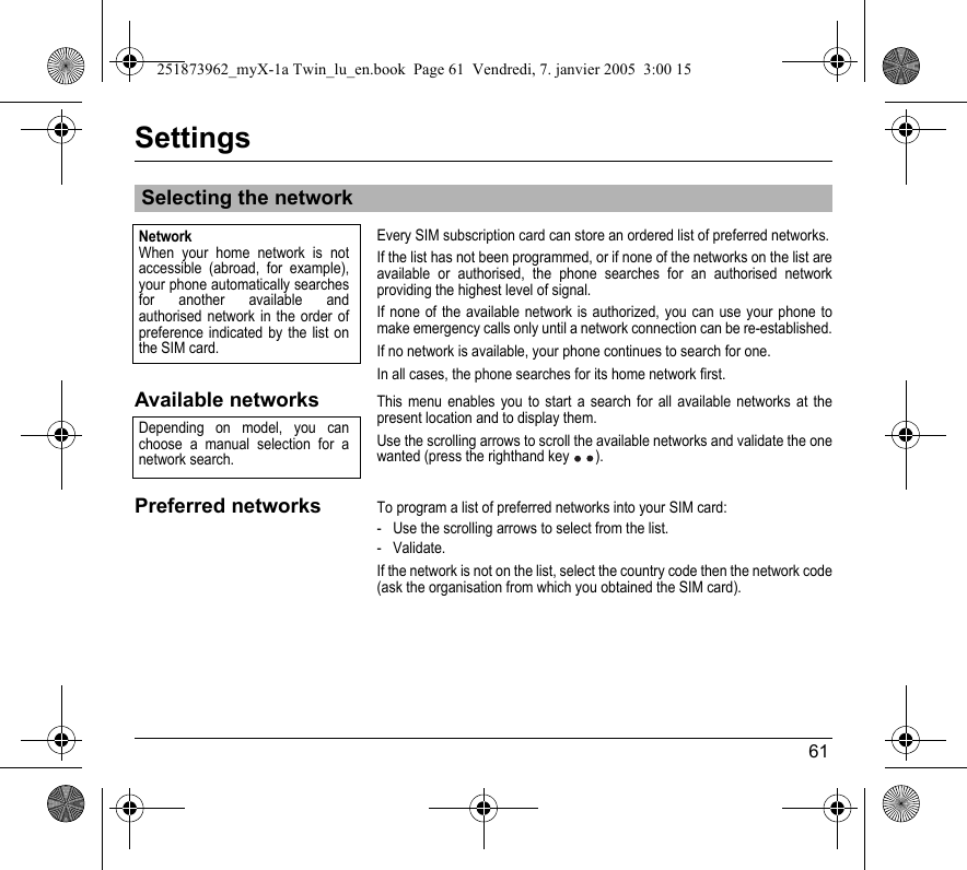 61SettingsEvery SIM subscription card can store an ordered list of preferred networks.If the list has not been programmed, or if none of the networks on the list are available or authorised, the phone searches for an authorised network providing the highest level of signal.If none of the available network is authorized, you can use your phone to make emergency calls only until a network connection can be re-established.If no network is available, your phone continues to search for one.In all cases, the phone searches for its home network first.Available networksThis menu enables you to start a search for all available networks at the present location and to display them.Use the scrolling arrows to scroll the available networks and validate the one wanted (press the righthand key ).Preferred networksTo program a list of preferred networks into your SIM card:- Use the scrolling arrows to select from the list.- Validate.If the network is not on the list, select the country code then the network code (ask the organisation from which you obtained the SIM card).Selecting the networkNetworkWhen your home network is not accessible (abroad, for example), your phone automatically searches for another available and authorised network in the order of preference indicated by the list on the SIM card.Depending on model, you can choose a manual selection for a network search.251873962_myX-1a Twin_lu_en.book  Page 61  Vendredi, 7. janvier 2005  3:00 15