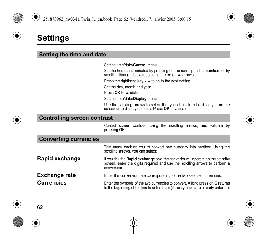 62SettingsSetting time/date/Control menuSet the hours and minutes by pressing on the corresponding numbers or by scrolling through the values using the T or S arrows.Press the righthand key  to go to the next setting.Set the day, month and year.Press OK to validate.Setting time/date/Display menuUse the scrolling arrows to select the type of clock to be displayed on the screen or to display no clock. Press OK to validate.Control screen contrast using the scrolling arrows, and validate by pressing OK.This menu enables you to convert one currency into another. Using the scrolling arrows, you can select:Rapid exchangeIf you tick the Rapid exchange box, the converter will operate on the standby screen, enter the digits required and use the scrolling arrows to perform a conversion.Exchange rateEnter the conversion rate corresponding to the two selected currencies.CurrenciesEnter the symbols of the two currencies to convert. A long press on C returns to the beginning of the line to enter them (if the symbols are already entered).Setting the time and dateControlling screen contrastConverting currencies251873962_myX-1a Twin_lu_en.book  Page 62  Vendredi, 7. janvier 2005  3:00 15