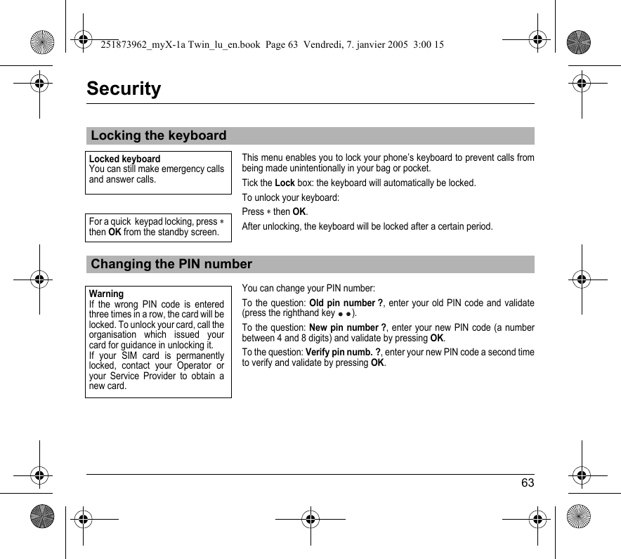 63SecurityThis menu enables you to lock your phone’s keyboard to prevent calls from being made unintentionally in your bag or pocket.Tick the Lock box: the keyboard will automatically be locked.To unlock your keyboard:Press ∗ then OK.After unlocking, the keyboard will be locked after a certain period.You can change your PIN number:To the question: Old pin number ?, enter your old PIN code and validate (press the righthand key ).To the question: New pin number ?, enter your new PIN code (a number between 4 and 8 digits) and validate by pressing OK.To the question: Verify pin numb. ?, enter your new PIN code a second time to verify and validate by pressing OK.Locking the keyboardChanging the PIN numberLocked keyboard You can still make emergency calls and answer calls.For a quick  keypad locking, press ∗then OK from the standby screen.WarningIf the wrong PIN code is entered three times in a row, the card will be locked. To unlock your card, call the organisation which issued your card for guidance in unlocking it.If your SIM card is permanently locked, contact your Operator or your Service Provider to obtain a new card.251873962_myX-1a Twin_lu_en.book  Page 63  Vendredi, 7. janvier 2005  3:00 15