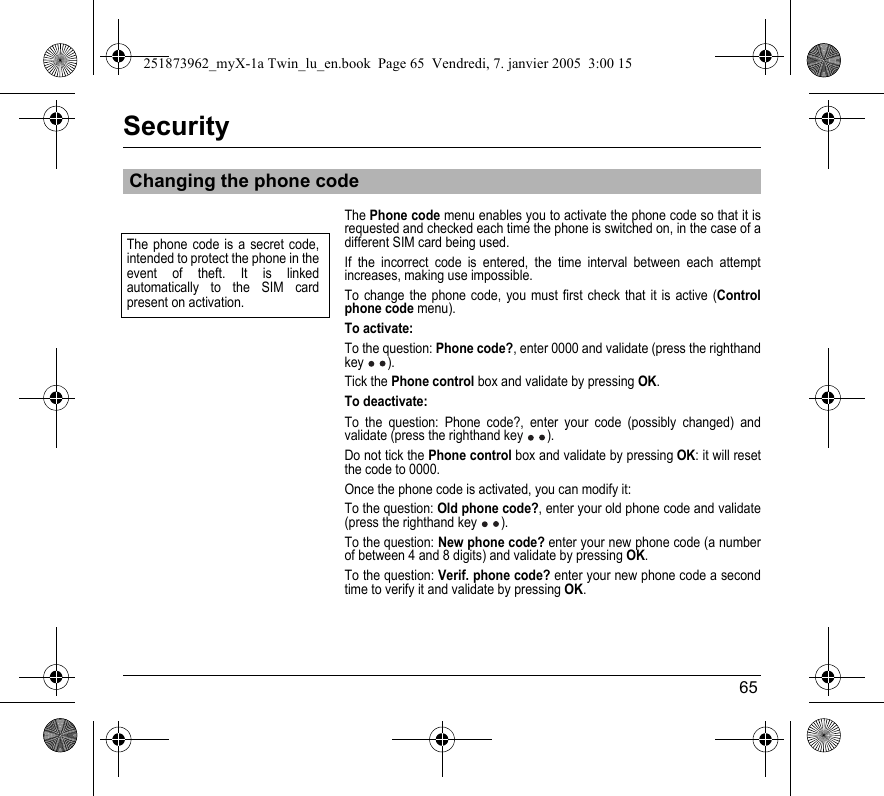 65SecurityThe Phone code menu enables you to activate the phone code so that it is requested and checked each time the phone is switched on, in the case of a different SIM card being used.If the incorrect code is entered, the time interval between each attempt increases, making use impossible.To change the phone code, you must first check that it is active (Control phone code menu).To activate:To the question: Phone code?, enter 0000 and validate (press the righthand key ).Tick the Phone control box and validate by pressing OK.To deactivate:To the question: Phone code?, enter your code (possibly changed) and validate (press the righthand key ).Do not tick the Phone control box and validate by pressing OK: it will reset the code to 0000.Once the phone code is activated, you can modify it:To the question: Old phone code?, enter your old phone code and validate (press the righthand key ).To the question: New phone code? enter your new phone code (a number of between 4 and 8 digits) and validate by pressing OK.To the question: Verif. phone code? enter your new phone code a second time to verify it and validate by pressing OK.Changing the phone codeThe phone code is a secret code, intended to protect the phone in the event of theft. It is linked automatically to the SIM card present on activation.251873962_myX-1a Twin_lu_en.book  Page 65  Vendredi, 7. janvier 2005  3:00 15