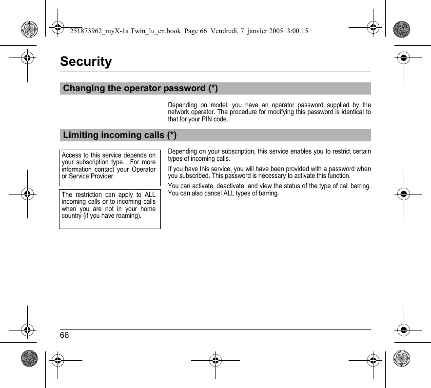 66SecurityDepending on model, you have an operator password supplied by the network operator. The procedure for modifying this password is identical to that for your PIN code.Depending on your subscription, this service enables you to restrict certain types of incoming calls.If you have this service, you will have been provided with a password when you subscribed. This password is necessary to activate this function.You can activate, deactivate, and view the status of the type of call barring. You can also cancel ALL types of barring.Changing the operator password (*)Limiting incoming calls (*)Access to this service depends on your subscription type.  For more information contact your Operator or Service Provider.The restriction can apply to ALL incoming calls or to incoming calls when you are not in your home country (if you have roaming).251873962_myX-1a Twin_lu_en.book  Page 66  Vendredi, 7. janvier 2005  3:00 15