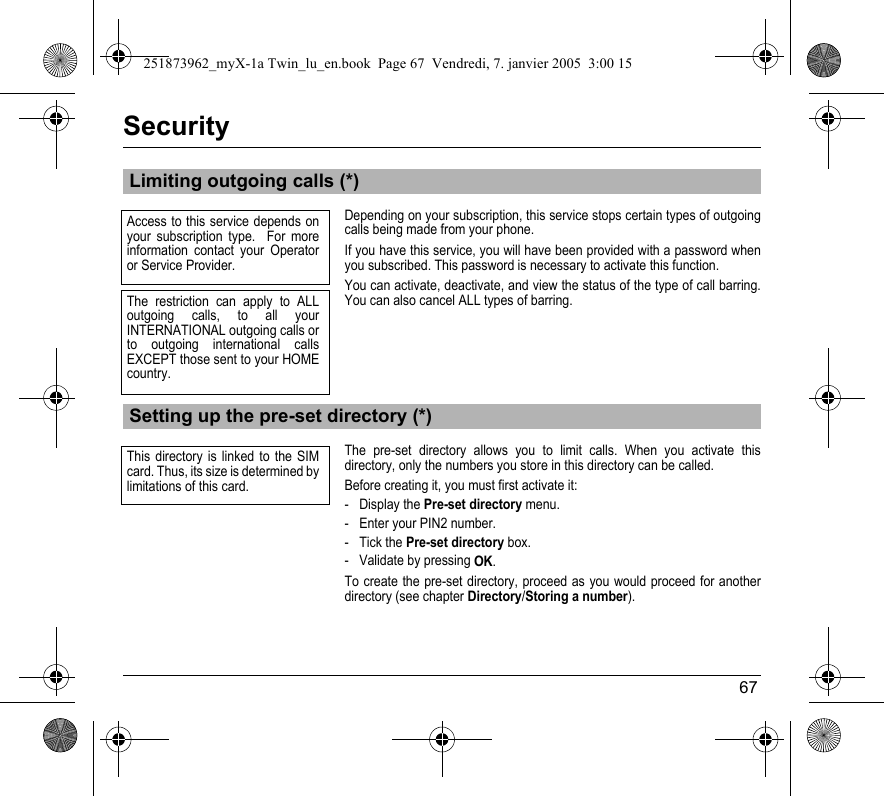 67SecurityDepending on your subscription, this service stops certain types of outgoing calls being made from your phone.If you have this service, you will have been provided with a password when you subscribed. This password is necessary to activate this function.You can activate, deactivate, and view the status of the type of call barring. You can also cancel ALL types of barring.The pre-set directory allows you to limit calls. When you activate this directory, only the numbers you store in this directory can be called.Before creating it, you must first activate it:- Display the Pre-set directory menu.- Enter your PIN2 number.- Tick the Pre-set directory box.- Validate by pressing OK.To create the pre-set directory, proceed as you would proceed for another directory (see chapter Directory/Storing a number).Limiting outgoing calls (*)Setting up the pre-set directory (*)Access to this service depends on your subscription type.  For more information contact your Operator or Service Provider.The restriction can apply to ALL outgoing calls, to all your INTERNATIONAL outgoing calls or to outgoing international calls EXCEPT those sent to your HOME country.This directory is linked to the SIM card. Thus, its size is determined by limitations of this card.251873962_myX-1a Twin_lu_en.book  Page 67  Vendredi, 7. janvier 2005  3:00 15