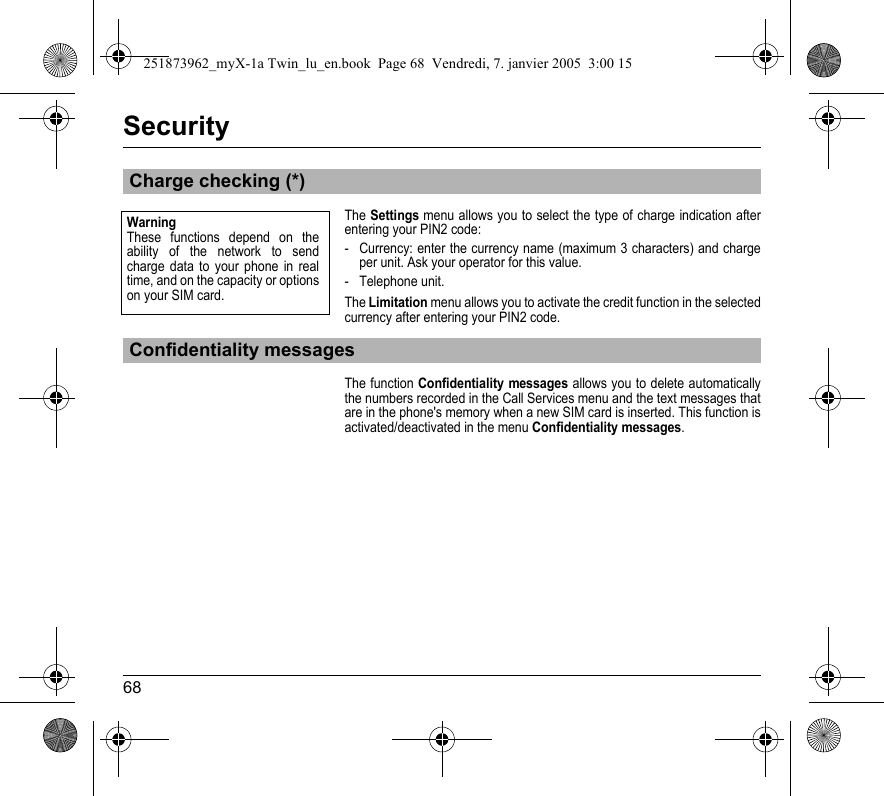 68SecurityThe Settings menu allows you to select the type of charge indication after entering your PIN2 code:- Currency: enter the currency name (maximum 3 characters) and charge per unit. Ask your operator for this value.- Telephone unit.The Limitation menu allows you to activate the credit function in the selected currency after entering your PIN2 code.The function Confidentiality messages allows you to delete automatically the numbers recorded in the Call Services menu and the text messages that are in the phone&apos;s memory when a new SIM card is inserted. This function is activated/deactivated in the menu Confidentiality messages.Charge checking (*)Confidentiality messagesWarningThese functions depend on the ability of the network to send charge data to your phone in real time, and on the capacity or options on your SIM card.251873962_myX-1a Twin_lu_en.book  Page 68  Vendredi, 7. janvier 2005  3:00 15