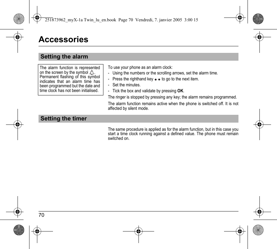 70AccessoriesTo use your phone as an alarm clock:- Using the numbers or the scrolling arrows, set the alarm time.- Press the righthand key   to go to the next item.- Set the minutes.- Tick the box and validate by pressing OK.The ringer is stopped by pressing any key; the alarm remains programmed.The alarm function remains active when the phone is switched off. It is not affected by silent mode.The same procedure is applied as for the alarm function, but in this case you start a time clock running against a defined value. The phone must remain switched on.Setting the alarmSetting the timerThe alarm function is represented on the screen by the symbol  .Permanent flashing of this symbol indicates that an alarm time has been programmed but the date and time clock has not been initialised.251873962_myX-1a Twin_lu_en.book  Page 70  Vendredi, 7. janvier 2005  3:00 15