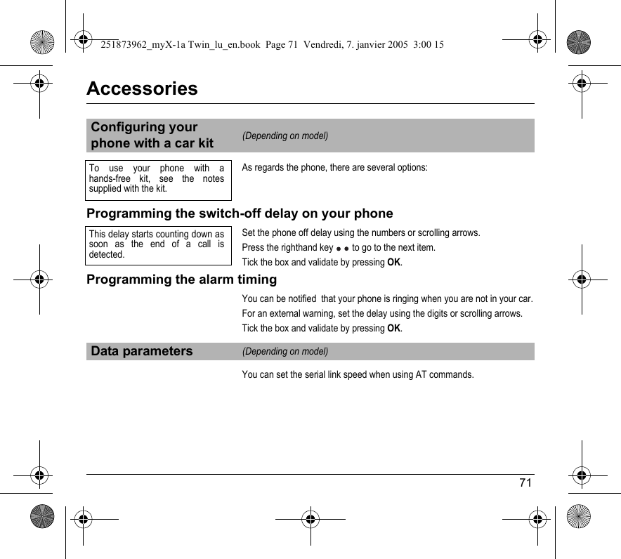 71AccessoriesAs regards the phone, there are several options:Programming the switch-off delay on your phone Set the phone off delay using the numbers or scrolling arrows.Press the righthand key  to go to the next item.Tick the box and validate by pressing OK.Programming the alarm timingYou can be notified  that your phone is ringing when you are not in your car.For an external warning, set the delay using the digits or scrolling arrows.Tick the box and validate by pressing OK.You can set the serial link speed when using AT commands.Configuring your phone with a car kit(Depending on model)Data parameters(Depending on model)To use your phone with a hands-free kit, see the notes supplied with the kit.This delay starts counting down as soon as the end of a call is detected.251873962_myX-1a Twin_lu_en.book  Page 71  Vendredi, 7. janvier 2005  3:00 15