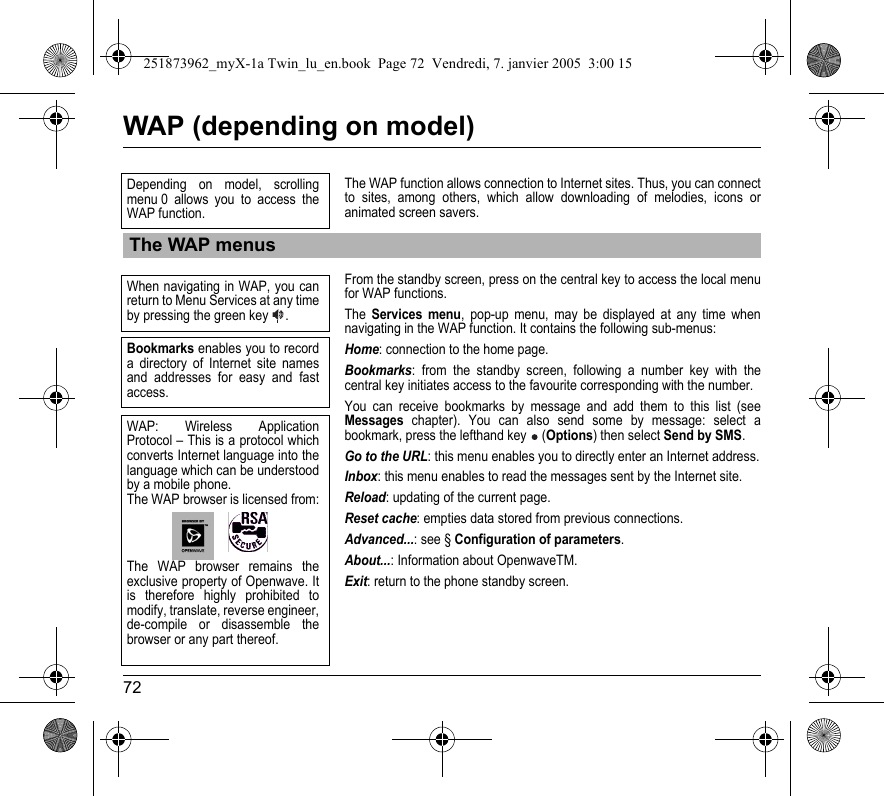 72WAP (depending on model)The WAP function allows connection to Internet sites. Thus, you can connect to sites, among others, which allow downloading of melodies, icons or animated screen savers.From the standby screen, press on the central key to access the local menu for WAP functions.The Services menu, pop-up menu, may be displayed at any time when navigating in the WAP function. It contains the following sub-menus:Home: connection to the home page.Bookmarks: from the standby screen, following a number key with the central key initiates access to the favourite corresponding with the number.You can receive bookmarks by message and add them to this list (see Messages chapter). You can also send some by message: select a bookmark, press the lefthand key  (Options) then select Send by SMS.Go to the URL: this menu enables you to directly enter an Internet address.Inbox: this menu enables to read the messages sent by the Internet site.Reload: updating of the current page.Reset cache: empties data stored from previous connections.Advanced...: see § Configuration of parameters.About...: Information about OpenwaveTM.Exit: return to the phone standby screen.The WAP menusDepending on model, scrolling menu 0 allows you to access the WAP function. When navigating in WAP, you can return to Menu Services at any time by pressing the green key  .Bookmarks enables you to record a directory of Internet site names and addresses for easy and fast access.WAP: Wireless Application Protocol – This is a protocol which converts Internet language into the language which can be understood by a mobile phone. The WAP browser is licensed from:The WAP browser remains the exclusive property of Openwave. It is therefore highly prohibited to modify, translate, reverse engineer, de-compile or disassemble the browser or any part thereof.251873962_myX-1a Twin_lu_en.book  Page 72  Vendredi, 7. janvier 2005  3:00 15