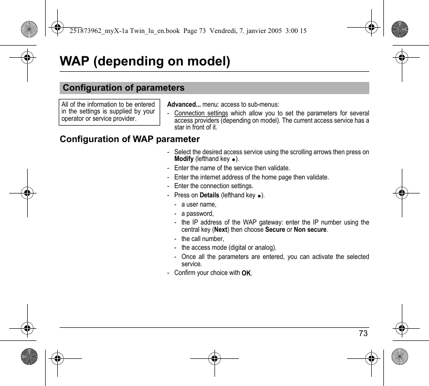 73WAP (depending on model)Advanced... menu: access to sub-menus:- Connection settings which allow you to set the parameters for several access providers (depending on model). The current access service has a star in front of it.Configuration of WAP parameter- Select the desired access service using the scrolling arrows then press on Modify (lefthand key  ).- Enter the name of the service then validate.- Enter the internet address of the home page then validate.- Enter the connection settings.- Press on Details (lefthand key  ).- a user name,- a password,- the IP address of the WAP gateway: enter the IP number using the central key (Next) then choose Secure or Non secure.- the call number,- the access mode (digital or analog).- Once all the parameters are entered, you can activate the selected service.- Confirm your choice with OK.Configuration of parametersAll of the information to be entered in the settings is supplied by your operator or service provider.251873962_myX-1a Twin_lu_en.book  Page 73  Vendredi, 7. janvier 2005  3:00 15