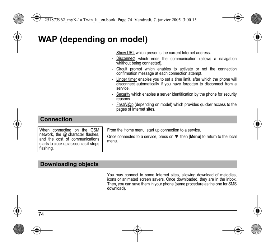 74WAP (depending on model)- Show URL which presents the current Internet address.- Disconnect which ends the communication (allows a navigation whithout being connected).- Circuit prompt which enables to activate or not the connection confirmation message at each connection attempt.- Linger timer enables you to set a time limit, after which the phone will disconnect automatically if you have forgotten to disconnect from a service.- Security which enables a server identification by the phone for security reasons.-FastW@p (depending on model) which provides quicker access to the pages of Internet sites. From the Home menu, start up connection to a service.Once connected to a service, press on  then [Menu] to return to the local menu.You may connect to some Internet sites, allowing download of melodies, icons or animated screen savers. Once downloaded, they are in the inbox. Then, you can save them in your phone (same procedure as the one for SMS download).ConnectionDownloading objectsWhen connecting on the GSM network, the @ character flashes, and the cost of communications starts to clock up as soon as it stops flashing.251873962_myX-1a Twin_lu_en.book  Page 74  Vendredi, 7. janvier 2005  3:00 15