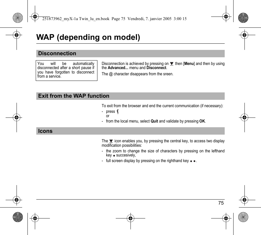 75WAP (depending on model)Disconnection is achieved by pressing on  then [Menu] and then by using the Advanced... menu and Disconnect.The @ character disappears from the sreen.To exit from the browser and end the current communication (if necessary):-press  or- from the local menu, select Quit and validate by pressing OK.The   icon enables you, by pressing the central key, to access two display modification possibilities:- the zoom to change the size of characters by pressing on the lefthand key  succesively,- full screen display by pressing on the righthand key  .DisconnectionExit from the WAP functionIconsYou will be automatically disconnected after a short pause if you have forgotten to disconnect from a service. 251873962_myX-1a Twin_lu_en.book  Page 75  Vendredi, 7. janvier 2005  3:00 15