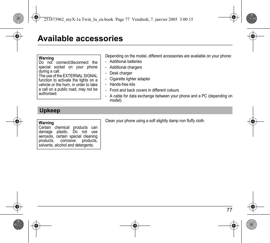 77Available accessoriesDepending on the model, different accessories are available on your phone:- Additional batteries- Additional chargers- Desk charger- Cigarette lighter adapter- Hands-free kits- Front and back covers in different colours- A cable for data exchange between your phone and a PC (depending on model).Clean your phone using a soft slightly damp non fluffy cloth.UpkeepWarningDo not connect/disconnect the special socket on your phone during a call.The use of the EXTERNAL SIGNAL function to activate the lights on a vehicle or the horn, in order to take a call on a public road, may not be authorised.WarningCertain chemical products can damage plastic. Do not use aerosols, certain special cleaning products, corrosive products, solvents, alcohol and detergents.251873962_myX-1a Twin_lu_en.book  Page 77  Vendredi, 7. janvier 2005  3:00 15