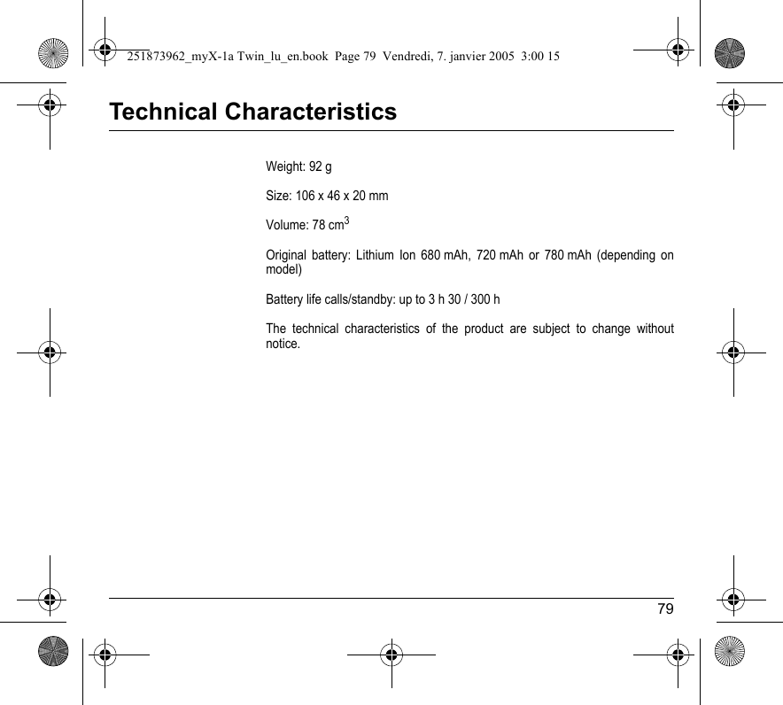 79Technical CharacteristicsWeight: 92 gSize: 106 x 46 x 20 mmVolume: 78 cm3Original battery: Lithium Ion 680 mAh, 720 mAh or 780 mAh (depending on model)Battery life calls/standby: up to 3 h 30 / 300 hThe technical characteristics of the product are subject to change without notice.251873962_myX-1a Twin_lu_en.book  Page 79  Vendredi, 7. janvier 2005  3:00 15