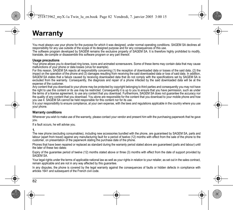 82WarrantyYou must always use your phone for the purpose for which it was designed, under normal operating conditions. SAGEM SA declines all responsibility for any use outside of the scope of its designed purpose and for any consequences of this use.The software program developed by SAGEM remains the exclusive property of SAGEM SA. It is therefore highly prohibited to modify, translate, de-compile or disassemble this software program or any part thereof.Usage precautionsYour phone allows you to download ring tones, icons and animated screensavers. Some of these items may contain data that may cause malfunctions of your phone or data losses (virus for example). For this reason, SAGEM SA rejects all responsibility concerning (1) the reception of downloaded data or losses of the said data, (2) the impact on the operation of the phone and (3) damages resulting from receiving the said downloaded data or loss of said data. In addition, SAGEM SA states that a failure caused by receiving downloaded data that do not comply with the specifications set by SAGEM SA is excluded from the warranty. Consequently, the diagnosis and repair of a phone infected by the said downloaded data will be at the expense of the customer.Any content that you download to your phone may be protected by copyright belonging to third parties and consequently you may not have the right to use this content or its use may be restricted. Consequently it is up to you to ensure that you have permission, such as under the terms of a license agreement, to use any content that you download. Furthermore, SAGEM SA does not guarantee the accuracy nor the quality of any content that you download. You alone are responsible for the content that you download to your mobile phone and how you use it. SAGEM SA cannot be held responsible for this content nor for its use.It is your responsibility to ensure compliance, at your own expense, with the laws and regulations applicable in the country where you use your phone.Warranty conditionsWhenever you wish to make use of the warranty, please contact your vendor and present him with the purchasing paperwork that he gave you. If a fault occurs, he will advise you.1.The new phone (excluding consumables), including new accessories bundled with the phone, are guaranteed by SAGEM SA, parts and labour (apart from travel) against any manufacturing fault for a period of twelve (12) months with effect from the sale of the phone to the customer, on presentation of the paperwork stating the purchase date of the phone.Phones that have been repaired or replaced as standard during the warranty period stated above are guaranteed (parts and labour) until the later of these two dates:Expiry of the guarantee period of twelve (12) months stated above or three (3) months with effect from the date of support provided by SAGEM SA.Your legal rights under the terms of applicable national law as well as your rights in relation to your retailer, as set out in the sales contract, remain applicable and are not in any way affected by this guarantee.In any disputes, the phone is covered by the legal warranty against the consequences of faults or hidden defects in compliance with articles 1641 and subsequent of the French civil code.251873962_myX-1a Twin_lu_en.book  Page 82  Vendredi, 7. janvier 2005  3:00 15