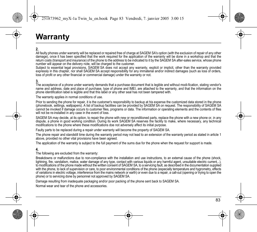 83Warranty2.All faulty phones under warranty will be replaced or repaired free of charge at SAGEM SA&apos;s option (with the exclusion of repair of any other damage), once it has been specified that the work required for the application of the warranty will be done in a workshop and that the return costs (transport and insurance) of the phone to the address to be indicated to it by the SAGEM SA after-sales service, whose phone number will appear on the delivery note, will be charged to the customer.Subject to essential legal provisions, SAGEM SA does not accept any warranty, explicit or implicit, other than the warranty provided expressly in this chapter, nor shall SAGEM SA accept responsibility for any immaterial and/or indirect damages (such as loss of orders, loss of profit or any other financial or commercial damage) under the warranty or not.3.The acceptance of a phone under warranty demands that a purchase document that is legible and without modi-fication, stating vendor&apos;s name and address, date and place of purchase, type of phone and IMEI, are attached to the warranty, and that the information on the phone identification label is legible and that this label or any other seal has not been tampered with.The warranty applies in normal conditions of use.Prior to sending the phone for repair, it is the customer&apos;s responsibility to backup at his expense the customized data stored in the phone (phonebook, settings, wallpapers). A list of backup facilities can be provided by SAGEM SA on request. The responsibility of SAGEM SA cannot be invoked if damage occurs to customer files, programs or data. The information or operating elements and the contents of files will not be re-installed in any case in the event of loss. SAGEM SA may decide, at its option, to repair the phone with new or reconditioned parts, replace the phone with a new phone or, in any dispute, a phone in good working condition. During its work SAGEM SA reserves the facility to make, where necessary, any technical modifications to the phone where these modifications doe not adversely affect its initial purpose. Faulty parts to be replaced during a repair under warranty will become the property of SAGEM SA.The phone repair and standstill time during the warranty period may not lead to an extension of the warranty period as stated in article 1 above, provided no other vital provisions have been agreed.The application of the warranty is subject to the full payment of the sums due for the phone when the request for support is made.4.The following are excluded from the warranty:Breakdowns or malfunctions due to non-compliance with the installation and use instructions, to an external cause of the phone (shock, lightning, fire, vandalism, malice, water damage of any type, contact with various liquids or any harmful agent, unsuitable electric current...), to modifications of the phone made without the written consent of SAGEM SA, to a servicing fault, as described in the documentation supplied with the phone, to lack of supervision or care, to poor environmental conditions of the phone (especially temperature and hygrometry, effects of variations in electric voltage, interference from the mains network or earth) or even due to a repair, a call-out (opening or trying to open the phone) or to servicing done by personnel not approved by SAGEM SA.Damage resulting from inadequate packaging and/or poor packing of the phone sent back to SAGEM SA.Normal wear and tear of the phone and accessories. 251873962_myX-1a Twin_lu_en.book  Page 83  Vendredi, 7. janvier 2005  3:00 15