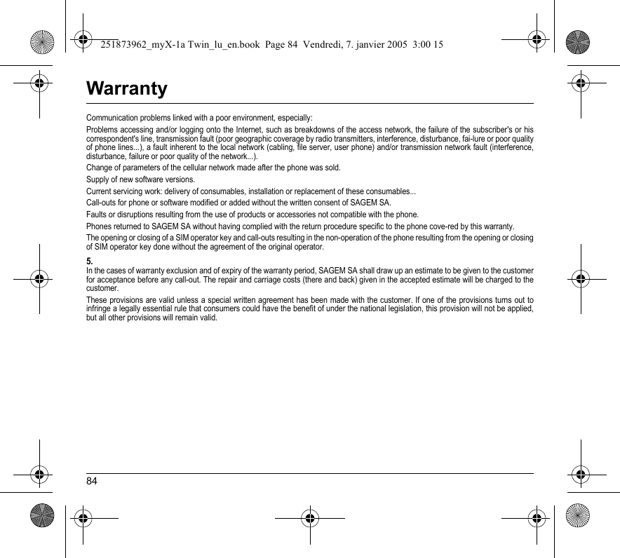 84WarrantyCommunication problems linked with a poor environment, especially:Problems accessing and/or logging onto the Internet, such as breakdowns of the access network, the failure of the subscriber&apos;s or his correspondent&apos;s line, transmission fault (poor geographic coverage by radio transmitters, interference, disturbance, fai-lure or poor quality of phone lines...), a fault inherent to the local network (cabling, file server, user phone) and/or transmission network fault (interference, disturbance, failure or poor quality of the network...).Change of parameters of the cellular network made after the phone was sold.Supply of new software versions.Current servicing work: delivery of consumables, installation or replacement of these consumables...Call-outs for phone or software modified or added without the written consent of SAGEM SA. Faults or disruptions resulting from the use of products or accessories not compatible with the phone.Phones returned to SAGEM SA without having complied with the return procedure specific to the phone cove-red by this warranty.The opening or closing of a SIM operator key and call-outs resulting in the non-operation of the phone resulting from the opening or closing of SIM operator key done without the agreement of the original operator.5.In the cases of warranty exclusion and of expiry of the warranty period, SAGEM SA shall draw up an estimate to be given to the customer for acceptance before any call-out. The repair and carriage costs (there and back) given in the accepted estimate will be charged to the customer.These provisions are valid unless a special written agreement has been made with the customer. If one of the provisions turns out to infringe a legally essential rule that consumers could have the benefit of under the national legislation, this provision will not be applied, but all other provisions will remain valid.251873962_myX-1a Twin_lu_en.book  Page 84  Vendredi, 7. janvier 2005  3:00 15