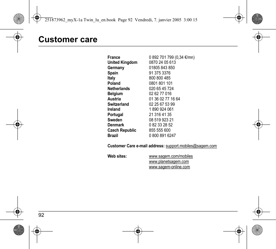 92Customer careFrance0 892 701 799 (0,34 €/mn)United Kingdom0870 24 05 613 Germany01805 843 850Spain91 375 3376Italy800 800 485Poland0801 801 101Netherlands020 65 45 724 Belgium02 62 77 016Austria01 36 02 77 16 64Switzerland02 25 67 53 99Ireland1 890 924 061Portugal21 316 41 35Sweden08 519 923 21Denmark0 82 33 28 52Czech Republic855 555 600Brazil0 800 891 6247Customer Care e-mail address: support.mobiles@sagem.comWeb sites:www.sagem.com/mobileswww.planetsagem.comwww.sagem-online.com251873962_myX-1a Twin_lu_en.book  Page 92  Vendredi, 7. janvier 2005  3:00 15