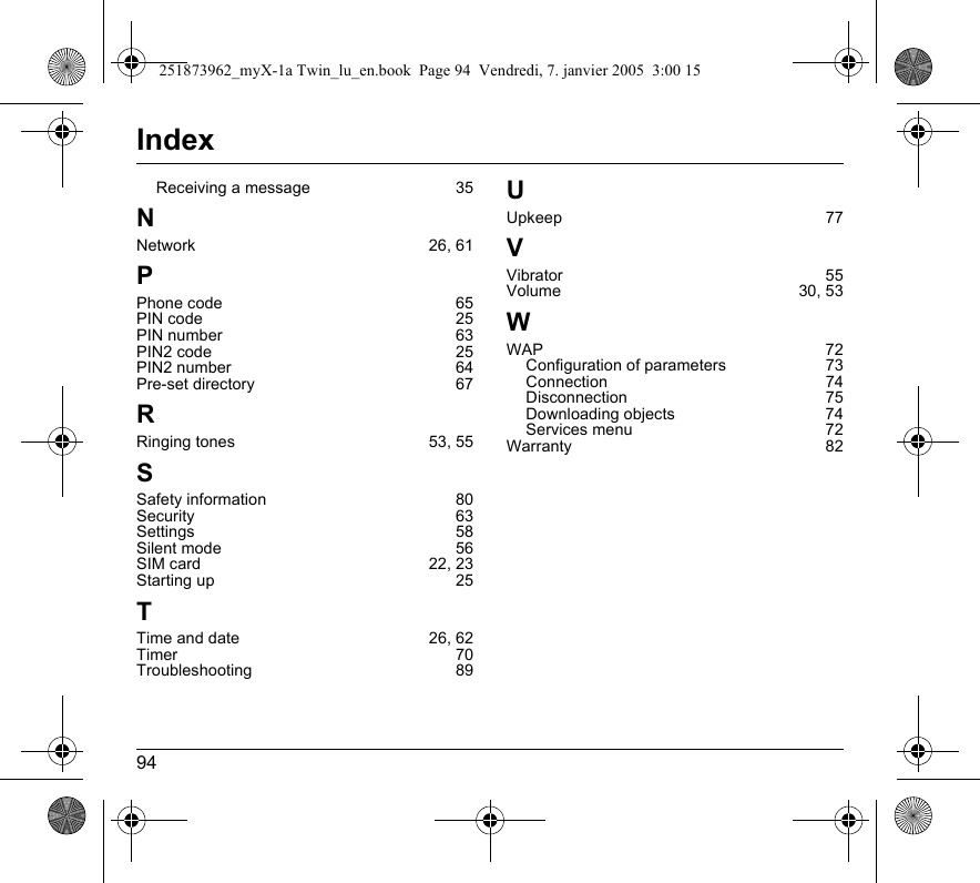 94IndexReceiving a message 35NNetwork 26, 61PPhone code 65PIN code 25PIN number 63PIN2 code 25PIN2 number 64Pre-set directory 67RRinging tones 53, 55SSafety information 80Security 63Settings 58Silent mode 56SIM card 22, 23Starting up 25TTime and date 26, 62Timer 70Troubleshooting 89UUpkeep 77VVibrator 55Volume 30, 53WWAP 72Configuration of parameters 73Connection 74Disconnection 75Downloading objects 74Services menu 72Warranty 82251873962_myX-1a Twin_lu_en.book  Page 94  Vendredi, 7. janvier 2005  3:00 15