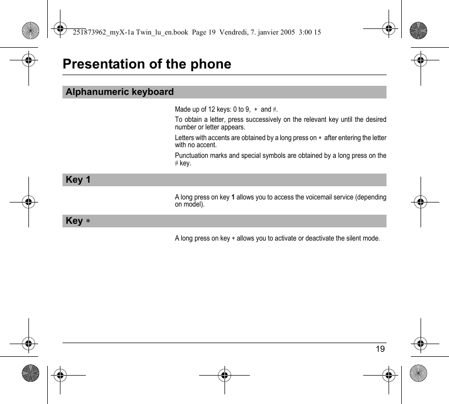 19Presentation of the phoneMade up of 12 keys: 0 to 9,  ∗  and #. To obtain a letter, press successively on the relevant key until the desired number or letter appears.Letters with accents are obtained by a long press on ∗  after entering the letter with no accent.Punctuation marks and special symbols are obtained by a long press on the # key.A long press on key 1 allows you to access the voicemail service (depending on model).A long press on key ∗ allows you to activate or deactivate the silent mode.Alphanumeric keyboardKey 1Key ∗251873962_myX-1a Twin_lu_en.book  Page 19  Vendredi, 7. janvier 2005  3:00 15