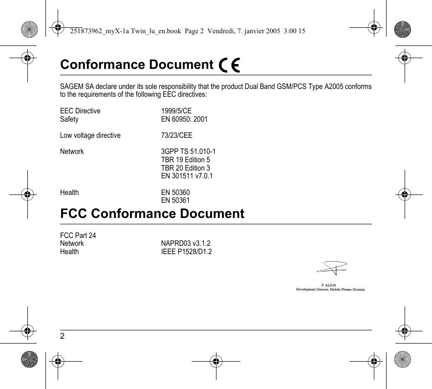2Conformance Document SAGEM SA declare under its sole responsibility that the product Dual Band GSM/PCS Type A2005 conforms to the requirements of the following EEC directives:EEC Directive  1999/5/CESafety  EN 60950: 2001Low voltage directive 73/23/CEENetwork 3GPP TS 51.010-1 TBR 19 Edition 5TBR 20 Edition 3EN 301511 v7.0.1Health EN 50360EN 50361FCC Conformance DocumentFCC Part 24Network NAPRD03 v3.1.2Health IEEE P1528/D1.2251873962_myX-1a Twin_lu_en.book  Page 2  Vendredi, 7. janvier 2005  3:00 15