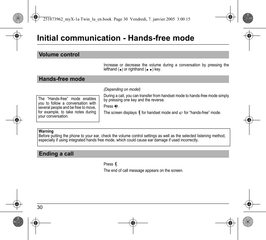 30Initial communication - Hands-free modeIncrease or decrease the volume during a conversation by pressing the lefthand ( ) or righthand ( ) key.(Depending on model)During a call, you can transfer from handset mode to hands-free mode simply by pressing one key and the reverse.Press  .The screen displays  for handset mode and  for “hands-free” mode.Press  .The end of call message appears on the screen.Volume controlHands-free modeEnding a callThe “Hands-free” mode enables you to follow a conversation with several people and be free to move, for example, to take notes during your conversation.WarningBefore putting the phone to your ear, check the volume control settings as well as the selected listening method, especially if using integrated hands free mode, which could cause ear damage if used incorrectly.251873962_myX-1a Twin_lu_en.book  Page 30  Vendredi, 7. janvier 2005  3:00 15