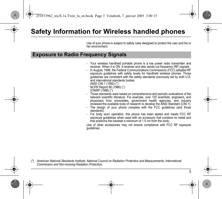 3Safety Information for Wireless handled phonesUse of your phone is subject to safety rules designed to protect the user and his or her environment.- Your wireless handheld portable phone is a low power radio transmitter and receiver. When it is ON, it receives and also sends out frequency (RF) signals.- In August, 1996, the Federal Communications Commissions (FCC) adopted RF exposure guidelines with safety levels for handheld wireless phones. Those guidelines are consistent with the safety standards previously set by both U.S. and international standards bodies: ANSI C95.1 (1992) (*) NCPR Report 86 (1986) (*) ICNIRP (1996) (*)- Those standards were based on comprehensive and periodic evaluations of the relevant scientific literature. For example, over 120 scientists, engineers, and physicians from universities, government health agencies, and industry reviewed the available body of research to develop the ANSI Standard (C95.1).- The design of your phone complies with the FCC guidelines (and those standards).- For body worn operation, this phone has been tested and meets FCC RF exposure guidelines when used with an accessory that contains no metal and that positions the handset a minimum of 1.5 cm from the body. Use of other accessories may not ensure compliance with FCC RF exposure guidelines.Exposure to Radio Frequency Signals(*) American National Standards Institute; National Council on Radiation Protection and Measurements; International Commission and Non-Ionizing Radiation Protection.251873962_myX-1a Twin_lu_en.book  Page 3  Vendredi, 7. janvier 2005  3:00 15