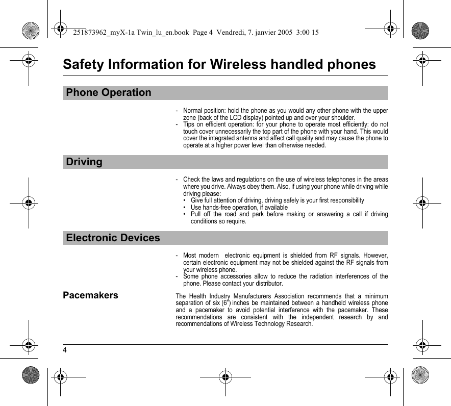 4Safety Information for Wireless handled phones- Normal position: hold the phone as you would any other phone with the upper zone (back of the LCD display) pointed up and over your shoulder.- Tips on efficient operation: for your phone to operate most efficiently: do not touch cover unnecessarily the top part of the phone with your hand. This would cover the integrated antenna and affect call quality and may cause the phone to operate at a higher power level than otherwise needed.- Check the laws and regulations on the use of wireless telephones in the areas where you drive. Always obey them. Also, if using your phone while driving while driving please:• Give full attention of driving, driving safely is your first responsibility• Use hands-free operation, if available• Pull off the road and park before making or answering a call if driving conditions so require.- Most modern  electronic equipment is shielded from RF signals. However, certain electronic equipment may not be shielded against the RF signals from your wireless phone.- Some phone accessories allow to reduce the radiation interferences of the phone. Please contact your distributor.PacemakersThe Health Industry Manufacturers Association recommends that a minimum separation of six (6”) inches be maintained between a handheld wireless phone and a pacemaker to avoid potential interference with the pacemaker. These recommendations are consistent with the independent research by and recommendations of Wireless Technology Research.Phone OperationDrivingElectronic Devices251873962_myX-1a Twin_lu_en.book  Page 4  Vendredi, 7. janvier 2005  3:00 15