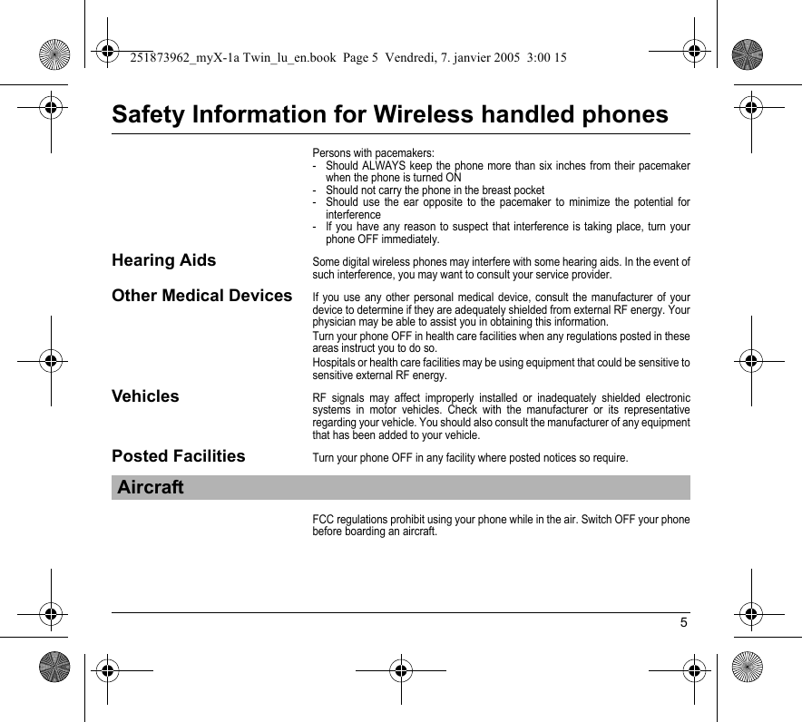 5Safety Information for Wireless handled phonesPersons with pacemakers:- Should ALWAYS keep the phone more than six inches from their pacemaker when the phone is turned ON- Should not carry the phone in the breast pocket- Should use the ear opposite to the pacemaker to minimize the potential for interference- If you have any reason to suspect that interference is taking place, turn your phone OFF immediately.Hearing AidsSome digital wireless phones may interfere with some hearing aids. In the event of such interference, you may want to consult your service provider.Other Medical DevicesIf you use any other personal medical device, consult the manufacturer of your device to determine if they are adequately shielded from external RF energy. Your physician may be able to assist you in obtaining this information.Turn your phone OFF in health care facilities when any regulations posted in these areas instruct you to do so.Hospitals or health care facilities may be using equipment that could be sensitive to sensitive external RF energy.VehiclesRF signals may affect improperly installed or inadequately shielded electronic systems in motor vehicles. Check with the manufacturer or its representative regarding your vehicle. You should also consult the manufacturer of any equipment that has been added to your vehicle.Posted FacilitiesTurn your phone OFF in any facility where posted notices so require.FCC regulations prohibit using your phone while in the air. Switch OFF your phone before boarding an aircraft.Aircraft251873962_myX-1a Twin_lu_en.book  Page 5  Vendredi, 7. janvier 2005  3:00 15