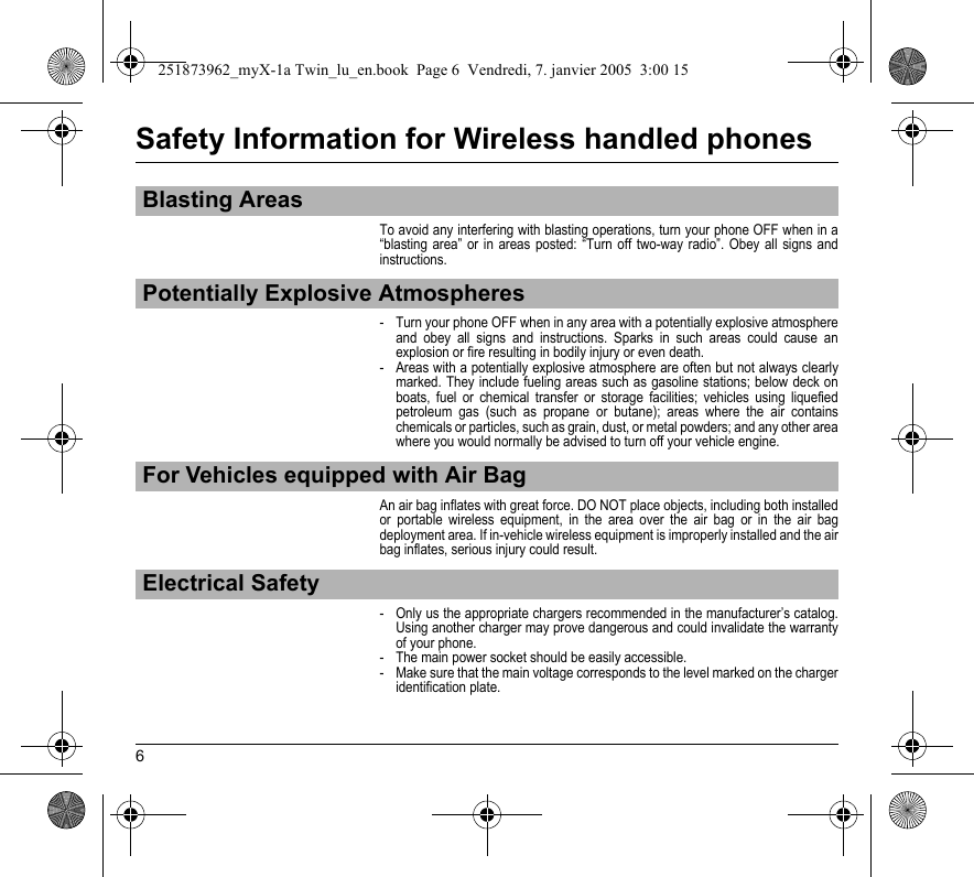 6Safety Information for Wireless handled phonesTo avoid any interfering with blasting operations, turn your phone OFF when in a “blasting area” or in areas posted: “Turn off two-way radio”. Obey all signs and instructions.- Turn your phone OFF when in any area with a potentially explosive atmosphere and obey all signs and instructions. Sparks in such areas could cause an explosion or fire resulting in bodily injury or even death.- Areas with a potentially explosive atmosphere are often but not always clearly marked. They include fueling areas such as gasoline stations; below deck on boats, fuel or chemical transfer or storage facilities; vehicles using liquefied petroleum gas (such as propane or butane); areas where the air contains chemicals or particles, such as grain, dust, or metal powders; and any other area where you would normally be advised to turn off your vehicle engine.An air bag inflates with great force. DO NOT place objects, including both installed or portable wireless equipment, in the area over the air bag or in the air bag deployment area. If in-vehicle wireless equipment is improperly installed and the air bag inflates, serious injury could result.- Only us the appropriate chargers recommended in the manufacturer’s catalog. Using another charger may prove dangerous and could invalidate the warranty of your phone.- The main power socket should be easily accessible.- Make sure that the main voltage corresponds to the level marked on the charger identification plate.Blasting AreasPotentially Explosive AtmospheresFor Vehicles equipped with Air BagElectrical Safety251873962_myX-1a Twin_lu_en.book  Page 6  Vendredi, 7. janvier 2005  3:00 15